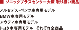 ■ ソニックプラスセンター大阪 取り扱い商品 : メルセデス?ベンツ車専用モデル/BMW車専用モデル/アウディ車専用モデル/トヨタ車専用モデル  それぞれ全商品
