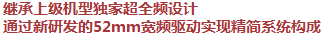 繼承上級機型獨家超全頻設計，通過新研發(fā)的52mm寬頻驅(qū)動實現(xiàn)精簡系統(tǒng)構(gòu)成