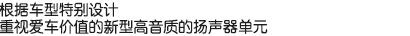 根據(jù)車型特別設(shè)計(jì)，重視愛(ài)車價(jià)值的新型高音質(zhì)的揚(yáng)聲器單元。